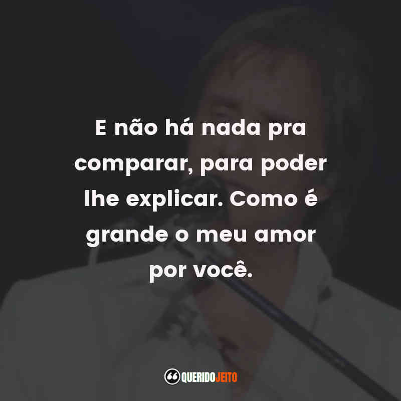 Frases do Roberto Carlos: E não ha nada pra comparar, para poder lhe explicar. Como é grande o meu amor por você.