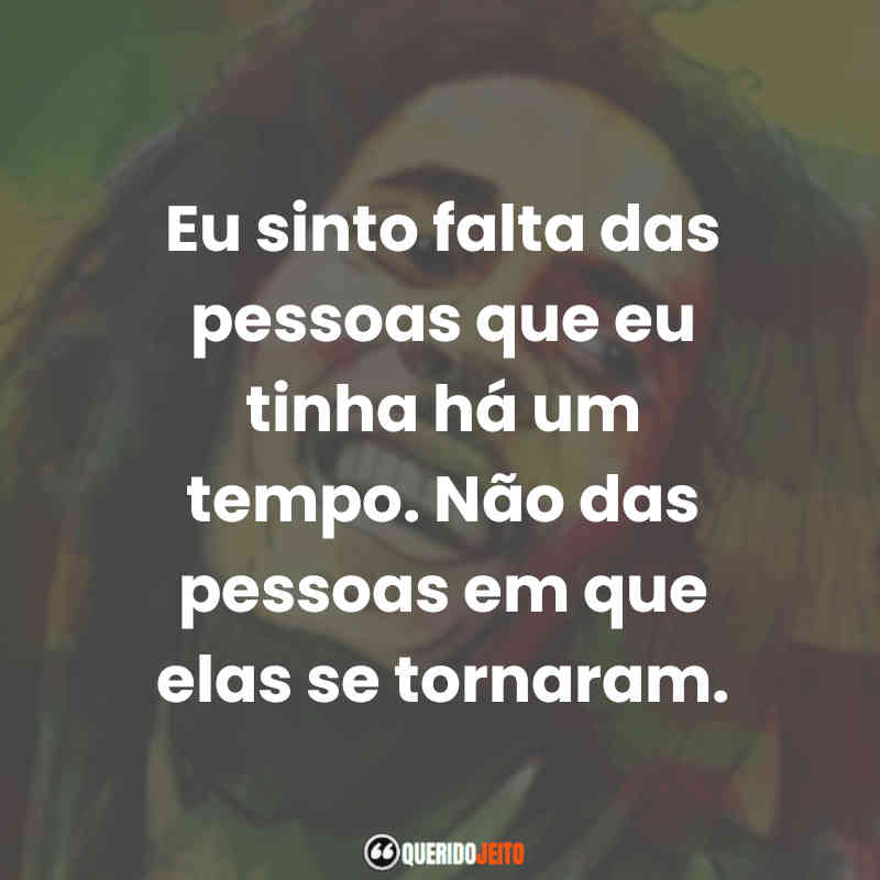 Eu sinto falta das pessoas que eu tinha há um tempo. Não das pessoas em que elas se tornaram. Bob Marley