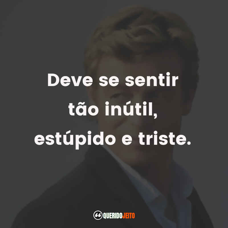 Deve se sentir tão inútil, estúpido e triste.