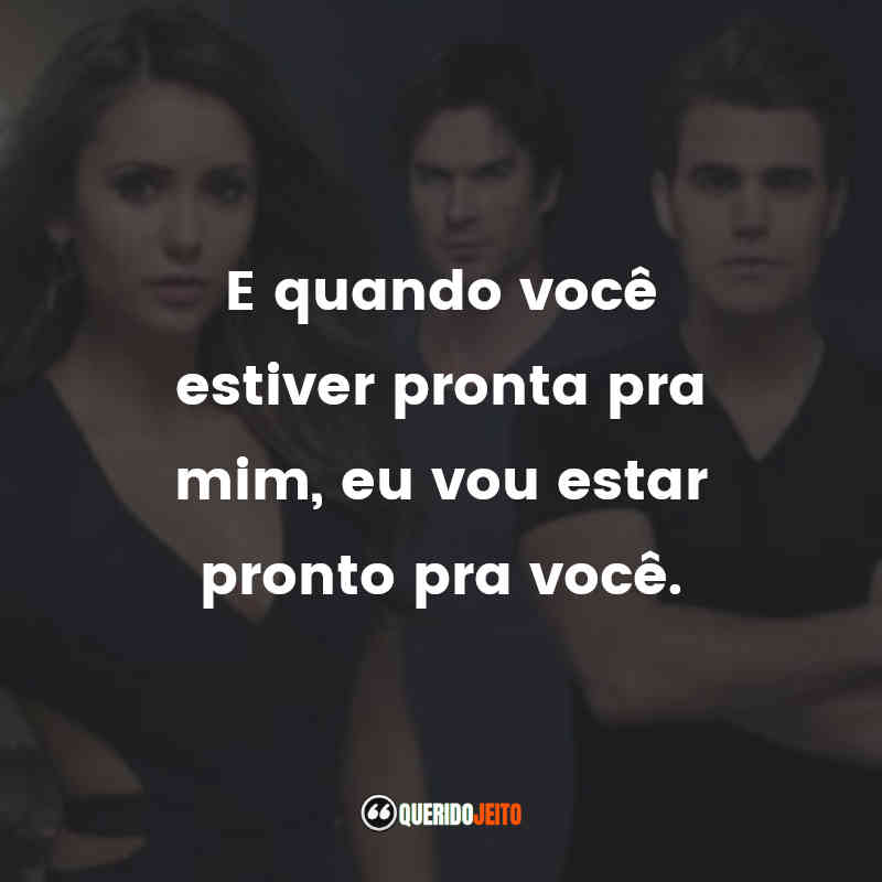 E quando você estiver pronta pra mim, eu vou estar pronto pra você.