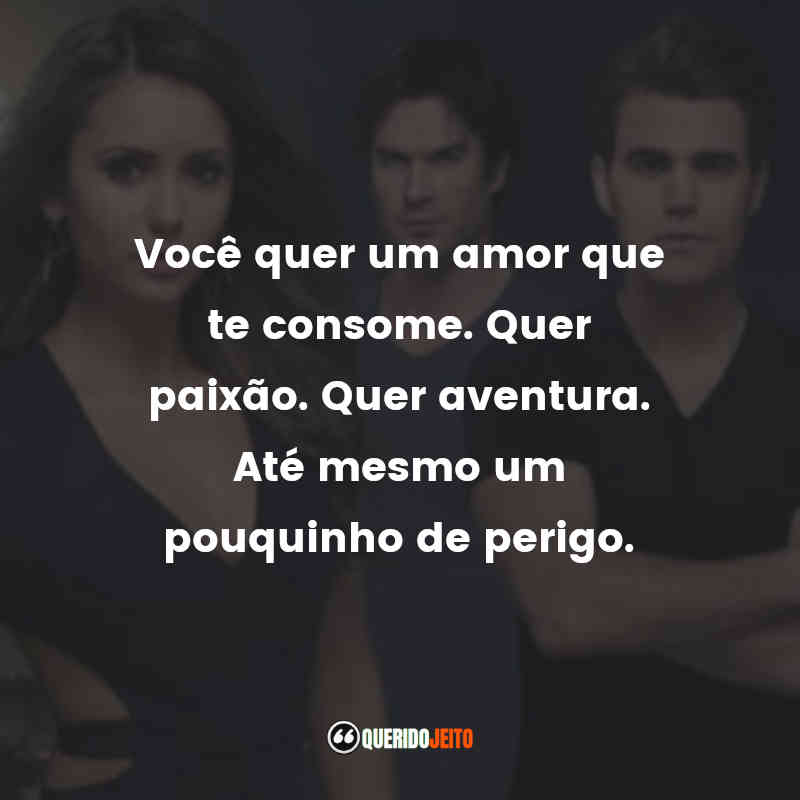 Frases da Série The Vampire Diaries: Você quer um amor que te consome. Quer paixão. Quer aventura. Até mesmo um pouquinho de perigo.