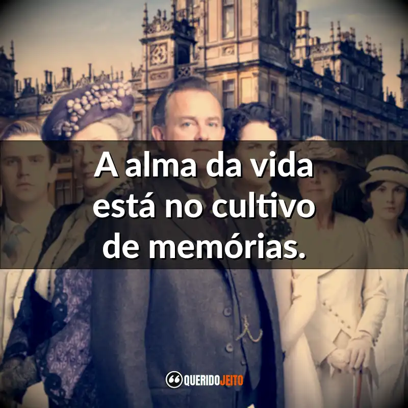 Frases da série Downton Abbey: A alma da vida está no cultivo de memórias.