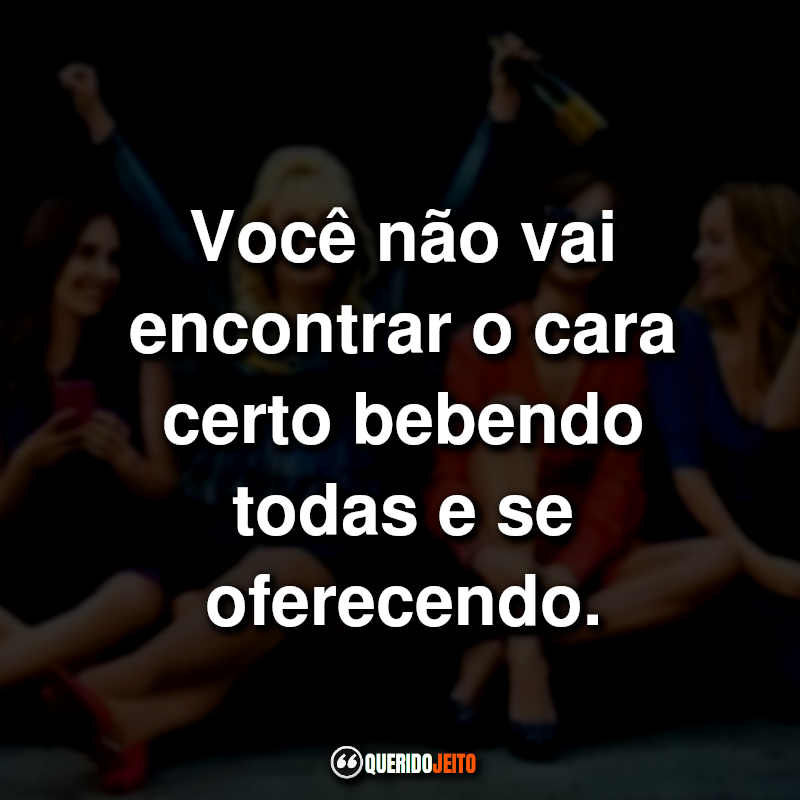 "Você não vai encontrar o cara certo bebendo todas e se oferecendo."