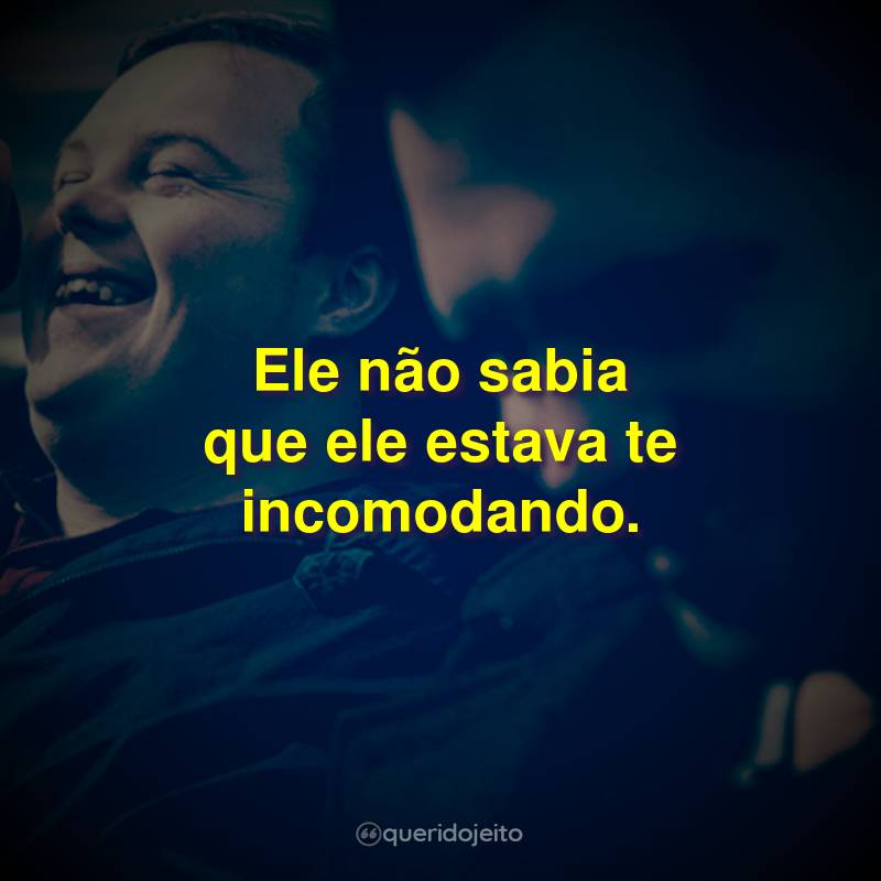 Ele não sabia que ele estava te incomodando.