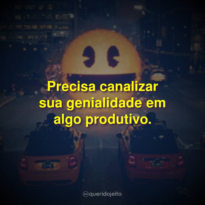 Precisa canalizar sua genialidade em algo produtivo.