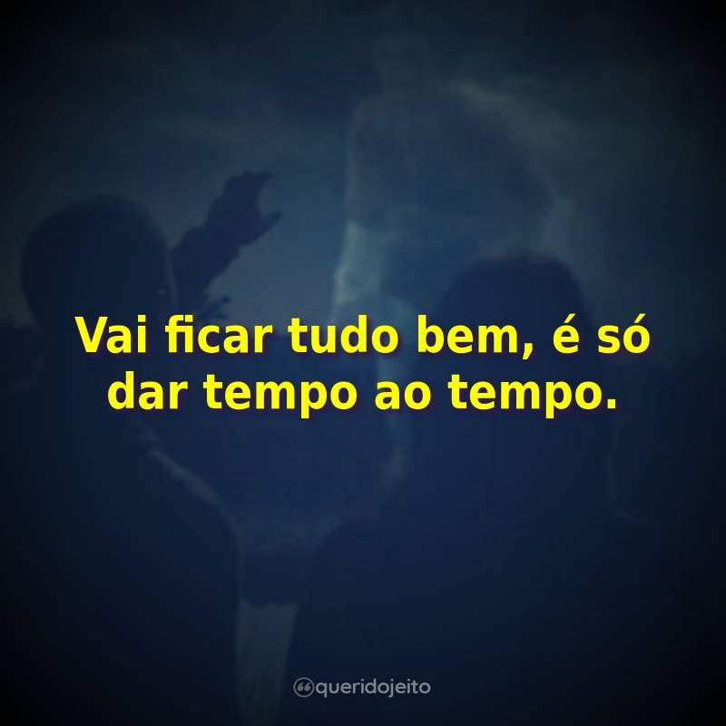 Vai ficar tudo bem, é só dar tempo ao tempo.