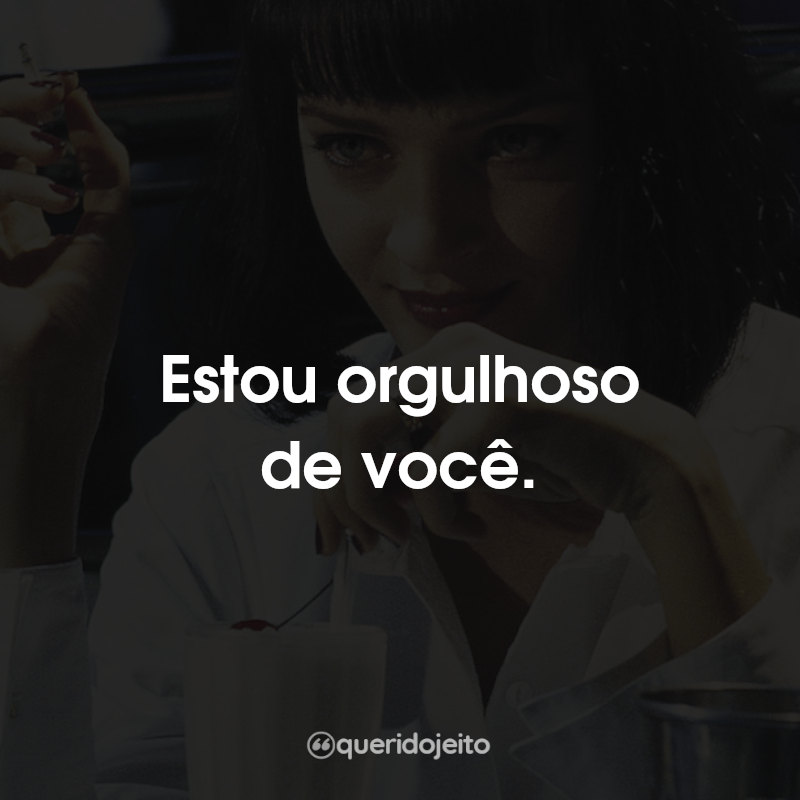 Estou orgulhoso de você.
