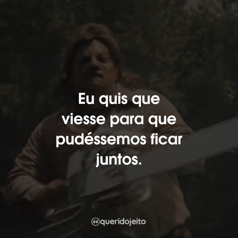 Frases do Filme O Massacre da Serra Elétrica 3: Eu quis que viesse para que pudéssemos ficar juntos.