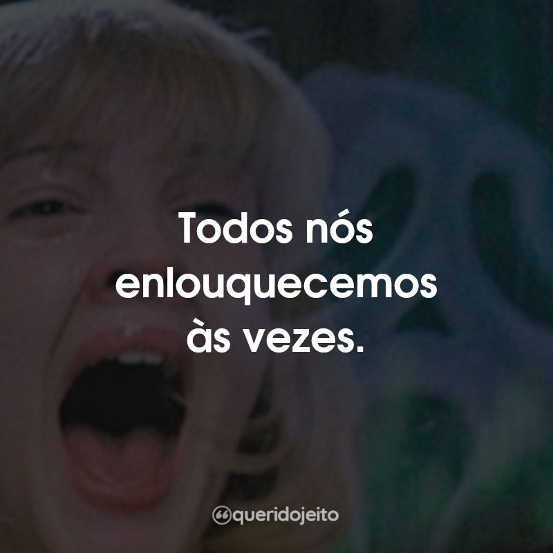 Todos nós enlouquecemos às vezes.