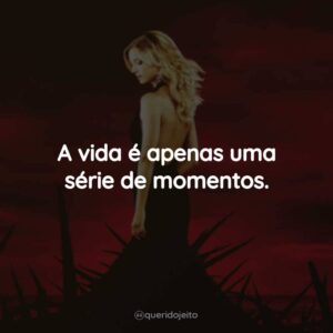 A vida é apenas uma série de momentos.