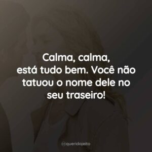 Calma, calma, está tudo bem. Você não tatuou o nome dele no seu traseiro!
