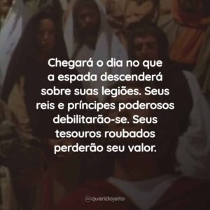 Chegará o dia no que a espada descenderá sobre suas legiões. Seus reis e príncipes poderosos debilitarão-se. Seus tesouros roubados perderão seu valor.
