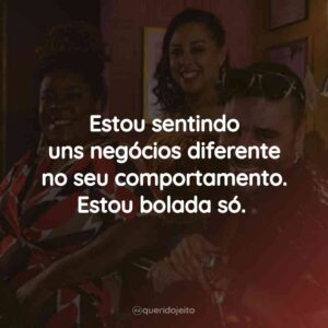 Estou sentindo uns negócios diferente no seu comportamento. Estou bolada só.