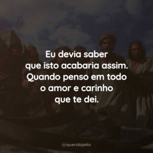 Eu devia saber que isto acabaria assim. Quando penso em todo o amor e carinho que te dei.