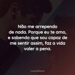 Não me arrependo de nada. Porque eu te amo, e sabendo que sou capaz de me sentir assim, faz a vida valer a pena.