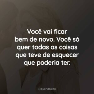 Você vai ficar bem de novo. Você só quer todas as coisas que teve de esquecer que poderia ter.