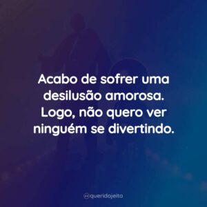 Acabo de sofrer uma desilusão amorosa. Logo, não quero ver ninguém se divertindo.