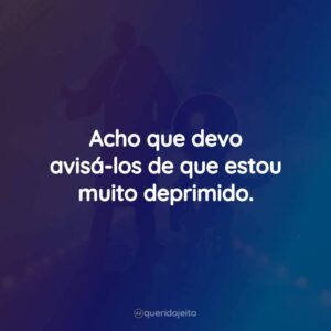 Acho que devo avisá-los de que estou muito deprimido.