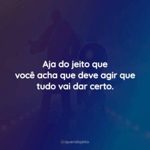 Aja do jeito que você acha que deve agir que tudo vai dar certo.