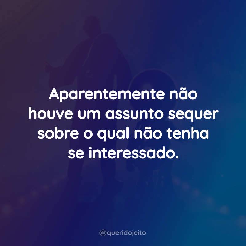 Aparentemente não houve um assunto sequer sobre o qual não tenha se interessado.