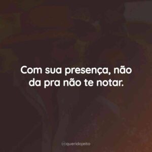 Com sua presença, não da pra não te notar.