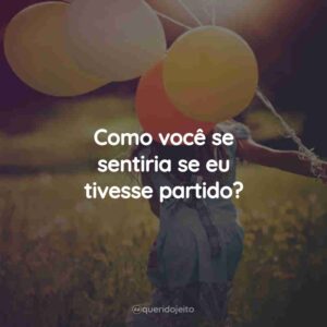 Como você se sentiria se eu tivesse partido?