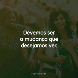 Devemos ser a mudança que desejamos ver.