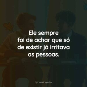 Ele sempre foi de achar que só de existir já irritava as pessoas.