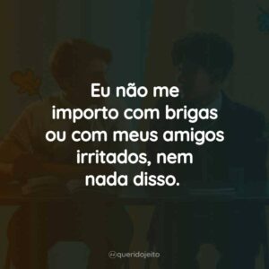 Eu não me importo com brigas ou com meus amigos irritados, nem nada disso.