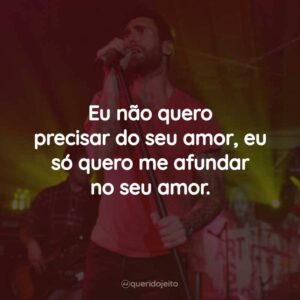 Eu não quero precisar do seu amor, eu só quero me afundar no seu amor.