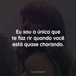 Eu sou a única que te faz rir quando você está quase chorando.