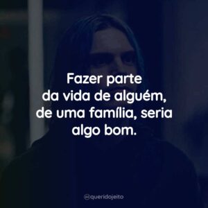 Fazer parte da vida de alguém, de uma família, seria algo bom.