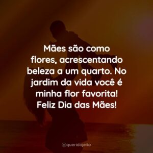 Mães são como flores, acrescentando beleza a um quarto. No jardim da vida você é minha flor favorita! Feliz Dia das Mães!