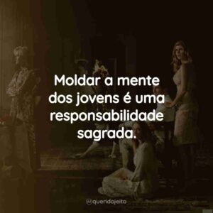 Moldar a mente dos jovens é uma responsabilidade sagrada.