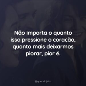 Não importa o quanto isso pressione o coração, quanto mais deixarmos piorar, pior é.