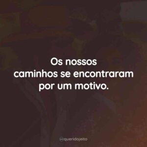 Os nossos caminhos se encontraram por um motivo.