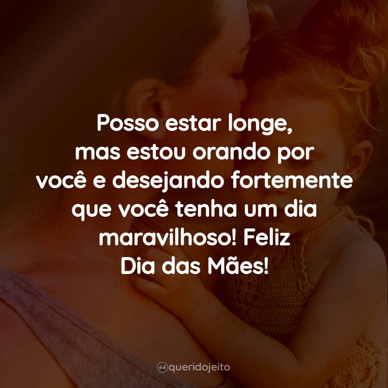 Posso estar longe, mas estou orando por você e desejando fortemente que você tenha um dia maravilhoso! Feliz Dia das Mães!