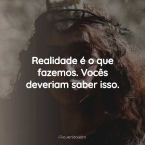 Realidade é o que fazemos. Vocês deveriam saber isso.