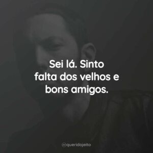Sei lá. Sinto falta dos velhos e bons amigos.