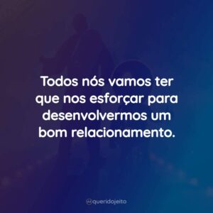 Todos nós vamos ter que nos esforçar para desenvolvermos um bom relacionamento.