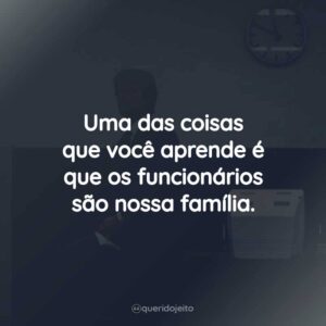 Uma das coisas que você aprende é que os funcionários são nossa família.