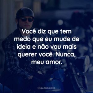 Você diz que tem medo que eu mude de ideia e não vou mais querer você. Nunca, meu amor.