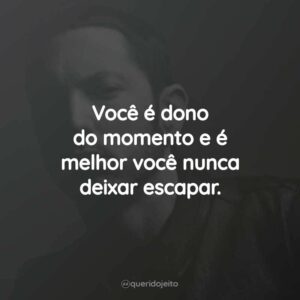 Você é dono do momento e é melhor você nunca deixar escapar.
