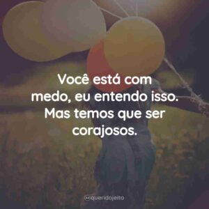 Você está com medo, eu entendo isso. Mas temos que ser corajosos.