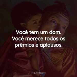 Você tem um dom. Você merece todos os prêmios e aplausos.