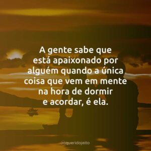 A gente sabe que está apaixonado por alguém quando a única coisa que vem em mente na hora de dormir e acordar, é ela.