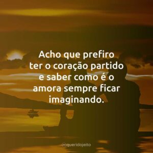 Acho que prefiro ter o coração partido e saber como é o amor a sempre ficar imaginando.