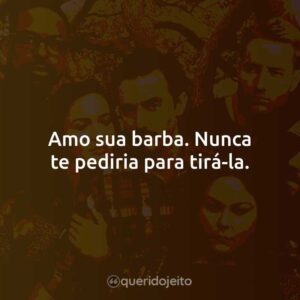 Amo sua barba. Nunca te pediria para tirá-la.