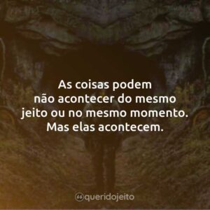 As coisas podem não acontecer do mesmo jeito ou no mesmo momento. Mas elas acontecem.