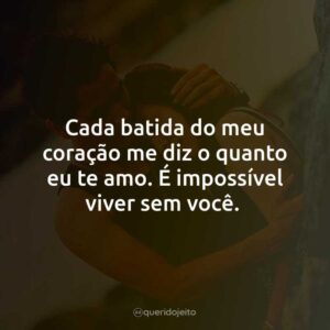 Cada batida do meu coração me diz o quanto eu te amo. É impossível viver sem você.